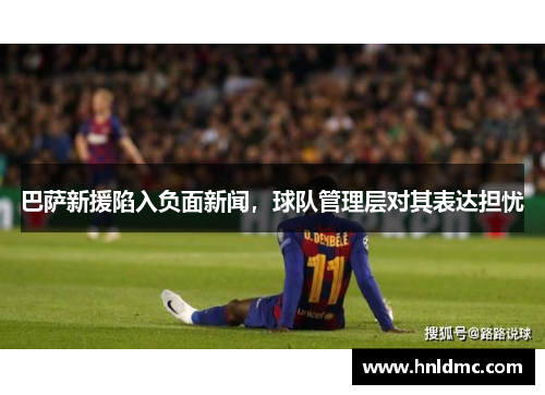 巴萨新援陷入负面新闻，球队管理层对其表达担忧